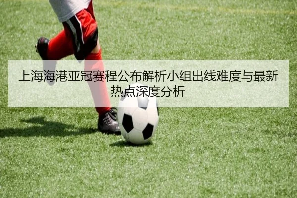 上海海港亚冠赛程公布解析小组出线难度与最新热点深度分析